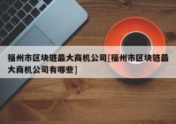 福州市区块链最大商机公司[福州市区块链最大商机公司有哪些]